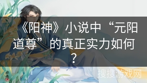 《阳神》小说中“元阳道尊”的真正实力如何？