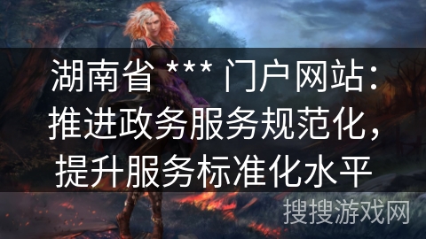 湖南省 *** 门户网站：推进政务服务规范化，提升服务标准化水平