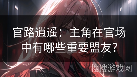 官路逍遥：主角在官场中有哪些重要盟友？