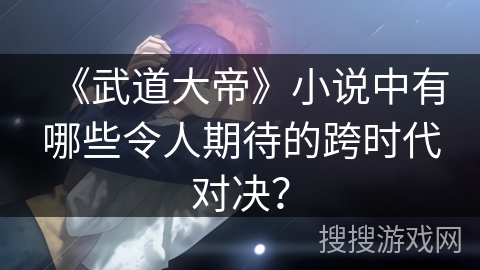 《武道大帝》小说中有哪些令人期待的跨时代对决？
