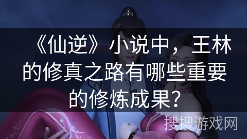 《仙逆》小说中，王林的修真之路有哪些重要的修炼成果？