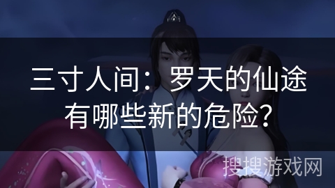 三寸人间：罗天的仙途有哪些新的危险？