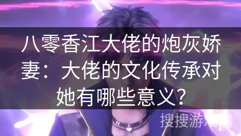 八零香江大佬的炮灰娇妻：大佬的文化传承对她有哪些意义？