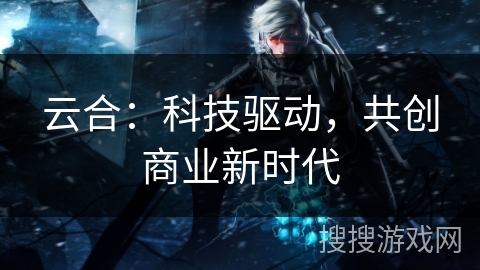 云合：科技驱动，共创商业新时代