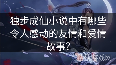 独步成仙小说中有哪些令人感动的友情和爱情故事？