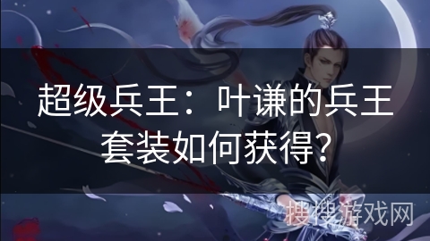 超级兵王：叶谦的兵王套装如何获得？