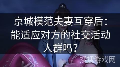 京城模范夫妻互穿后：能适应对方的社交活动人群吗？