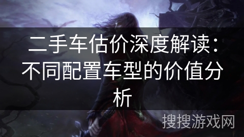 二手车估价深度解读：不同配置车型的价值分析