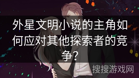 外星文明小说的主角如何应对其他探索者的竞争？