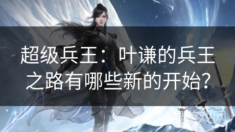 超级兵王：叶谦的兵王之路有哪些新的开始？