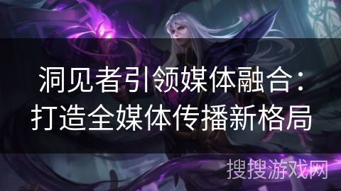 洞见者引领媒体融合：打造全媒体传播新格局