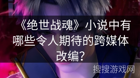 《绝世战魂》小说中有哪些令人期待的跨媒体改编？