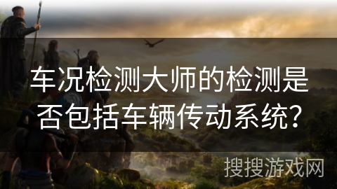 车况检测大师的检测是否包括车辆传动系统？