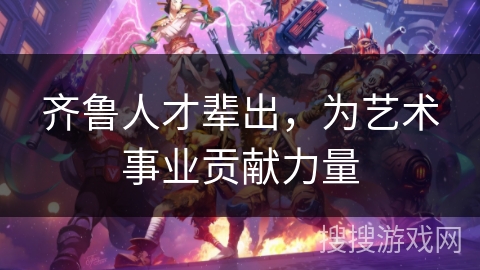 齐鲁人才辈出，为艺术事业贡献力量