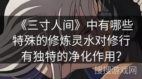 《三寸人间》中有哪些特殊的修炼灵水对修行有独特的净化作用？
