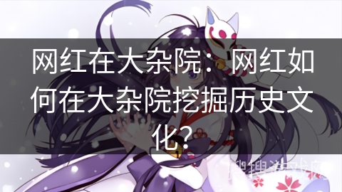 网红在大杂院：网红如何在大杂院挖掘历史文化？
