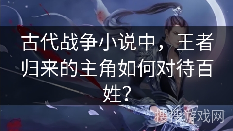 古代战争小说中，王者归来的主角如何对待百姓？