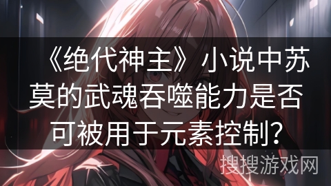 《绝代神主》小说中苏莫的武魂吞噬能力是否可被用于元素控制？