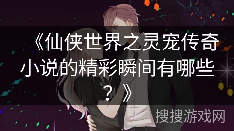 《仙侠世界之灵宠传奇小说的精彩瞬间有哪些？》