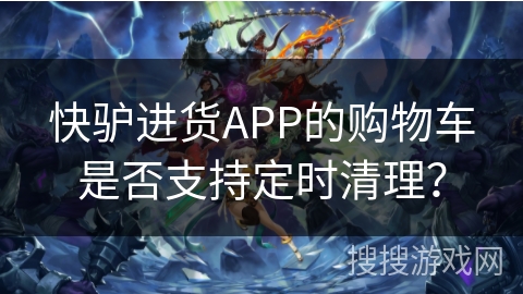快驴进货APP的购物车是否支持定时清理？