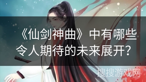 《仙剑神曲》中有哪些令人期待的未来展开？