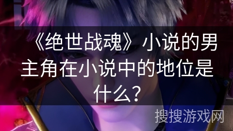 《绝世战魂》小说的男主角在小说中的地位是什么？
