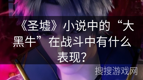 《圣墟》小说中的“大黑牛”在战斗中有什么表现？