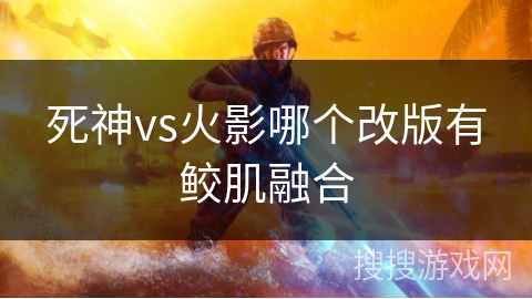 死神vs火影哪个改版有鲛肌融合