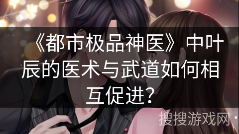 《都市极品神医》中叶辰的医术与武道如何相互促进？