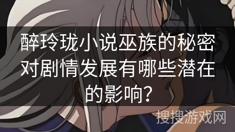 醉玲珑小说巫族的秘密对剧情发展有哪些潜在的影响？