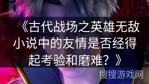 《古代战场之英雄无敌小说中的友情是否经得起考验和磨难？》