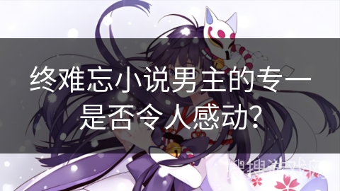 终难忘小说男主的专一是否令人感动？