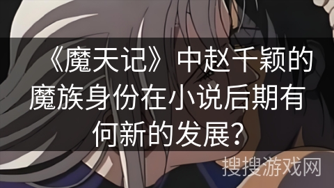 《魔天记》中赵千颖的魔族身份在小说后期有何新的发展？