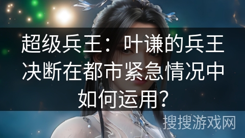超级兵王：叶谦的兵王决断在都市紧急情况中如何运用？