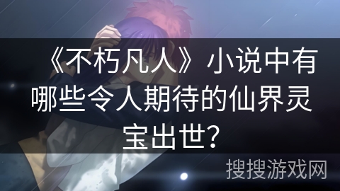 《不朽凡人》小说中有哪些令人期待的仙界灵宝出世？