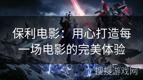 保利电影：用心打造每一场电影的完美体验
