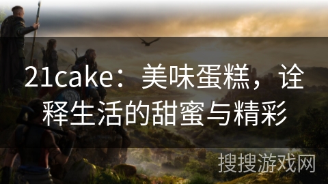 21cake：美味蛋糕，诠释生活的甜蜜与精彩