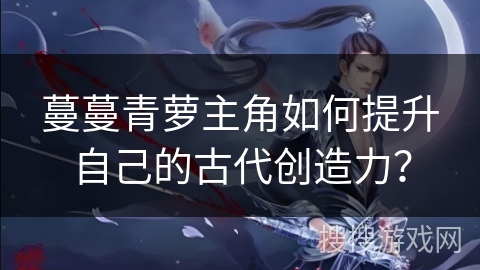 蔓蔓青萝主角如何提升自己的古代创造力？