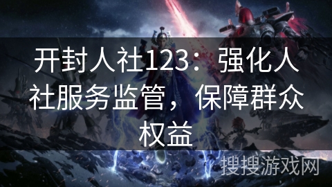 开封人社123：强化人社服务监管，保障群众权益