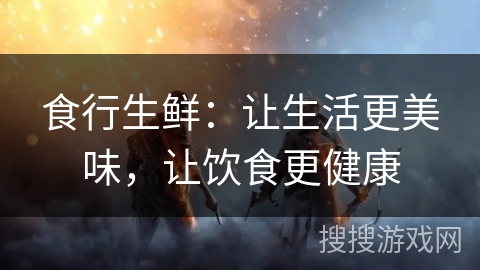 食行生鲜:让生活更美味,让饮食更健康 食行生鲜:让生活更美味,让饮食更健康