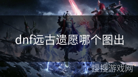dnf远古遗愿哪个图出 dnf远古遗愿哪个图出