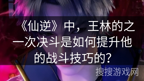 《仙逆》中，王林的之一次决斗是如何提升他的战斗技巧的？
