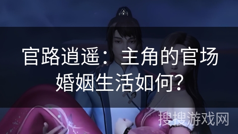官路逍遥：主角的官场婚姻生活如何？
