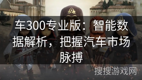 车300专业版:智能数据解析,把握汽车市场脉搏 车300专业版:智能数据解析,把握汽车市场脉搏