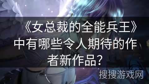 《女总裁的全能兵王》中有哪些令人期待的作者新作品? 《女总裁的全能兵王》中有哪些令人期待的作者新作品?