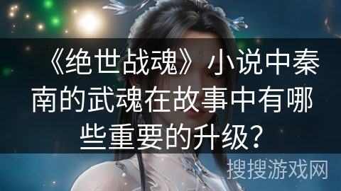 《绝世战魂》小说中秦南的武魂在故事中有哪些重要的升级？