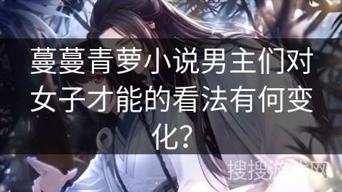 蔓蔓青萝小说男主们对女子才能的看法有何变化？