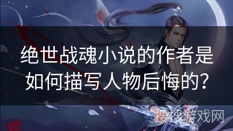 绝世战魂小说的作者是如何描写人物后悔的？