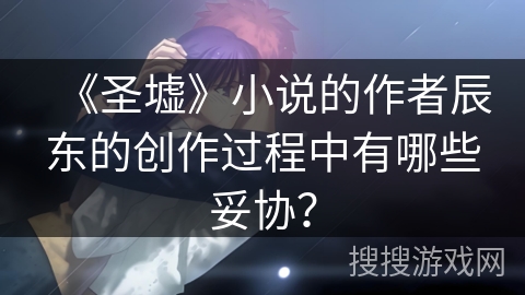 《圣墟》小说的作者辰东的创作过程中有哪些妥协？