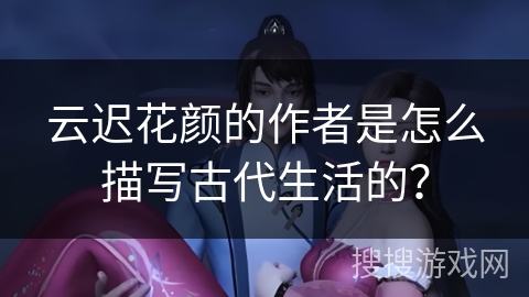 云迟花颜的作者是怎么描写古代生活的？